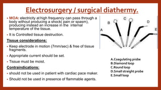Electrosurgery / surgical diathermy.
• MOA: electricity at high frequency can pass through a
body without producing a shock( pain or spasm),
producing instead an increase in the internal
temperature of the tissue.
• It is Controlled tissue destruction.
Tissue considerations:
• Keep electrode in motion (7mm/sec) & free of tissue
fragments.
• Appropriate current should be set.
• Tissue must be moist.
Contraindications:
• should not be used in patient with cardiac pace maker.
• Should not be used in presence of flammable agents.
A.Coagulating probe
B.Diamond loop
C.Round loop
D.Small straight probe
E.Small loop
 