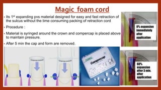 Magic foam cord
• Its 1st expanding pvs material designed for easy and fast retraction of
the sulcus without the time consuming packing of retraction cord
• Procedure :
• Material is syringed around the crown and compercap is placed above
to maintain pressure.
• After 5 min the cap and form are removed.
 