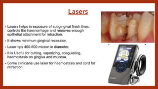 Lasers
• Lasers helps in exposure of subgingival finish lines,
controls the haemorrhage and removes enough
epithelial attachment for retraction.
• It shows minimum gingival recession.
• Laser tips 400-600 micron in diameter.
• It is Useful for cutting, vaporizing, coagulating,
haemostasis on gingiva and mucosa.
• Some clinicians use laser for haemostasis and cord for
retraction.
 