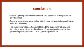 conclusion
• Sulcus opening and hemostasis are two essential prerequsites for
good access.
• Several techniques are avalible which have proven to be predictable,
safe and effective.
• no scientific evidence has established the superiority of any one
technique over other, so the choice of technique depend on the
presenting clinical situation and operator preference.
 