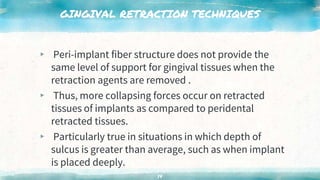 GINGIVAL RETRACTION TECHNIQUES
▸ Peri-implant fiber structure does not provide the
same level of support for gingival tissues when the
retraction agents are removed .
▸ Thus, more collapsing forces occur on retracted
tissues of implants as compared to peridental
retracted tissues.
▸ Particularly true in situations in which depth of
sulcus is greater than average, such as when implant
is placed deeply.
14
 