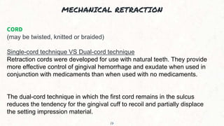 MECHANICAL RETRACTION
17
CORD
(may be twisted, knitted or braided)
Single-cord technique VS Dual-cord technique
Retraction cords were developed for use with natural teeth. They provide
more effective control of gingival hemorrhage and exudate when used in
conjunction with medicaments than when used with no medicaments.
The dual-cord technique in which the first cord remains in the sulcus
reduces the tendency for the gingival cuff to recoil and partially displace
the setting impression material.
 