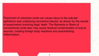 Maps
Placement of retraction cords can cause injury to the sulcular
epithelium and underlying connective tissues, as shown by the results
of experiments involving dogs’ teeth. The filaments or fibers of
conventional cords also may cause residual contamination of sulcus
wounds, creating foreign body reactions and exacerbating
inflammation.
18
 