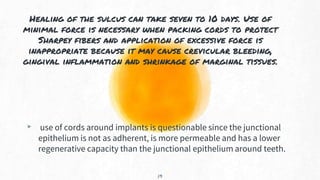 Healing of the sulcus can take seven to 10 days. Use of
minimal force is necessary when packing cords to protect
Sharpey fibers and application of excessive force is
inappropriate because it may cause crevicular bleeding,
gingival inflammation and shrinkage of marginal tissues.
▸ use of cords around implants is questionable since the junctional
epithelium is not as adherent, is more permeable and has a lower
regenerative capacity than the junctional epithelium around teeth.
19
 