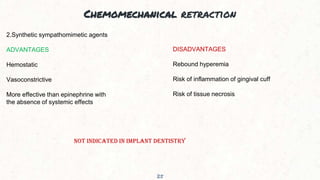Chemomechanical retraction
25
2.Synthetic sympathomimetic agents
ADVANTAGES
Hemostatic
Vasoconstrictive
More effective than epinephrine with
the absence of systemic effects
DISADVANTAGES
Rebound hyperemia
Risk of inflammation of gingival cuff
Risk of tissue necrosis
NOT INDICATED IN IMPLANT DENTISTRY
 