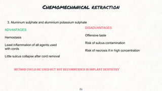 Chemomechanical retraction
26
3. Aluminum sulphate and aluminium potassium sulphate
ADVANTAGES
Hemostasis
Least inflammation of all agents used
with cords
Little sulcus collapse after cord removal
DISADVANTAGES
Offensive taste
Risk of sulcus contamination
Risk of necrosis if in high concentration
METHOD COULD BE USED BUT NOT RECOMMENDED IN IMPLANT DENTISTRY
 
