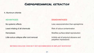 Chemomechanical retraction
27
4. Aluminum chloride
ADVANTAGES
No systemic effects
Least irritating of all chemicals
Hemostasis
Little sulcus collapse after cord removal
DISADVANTAGES
Less vasoconstriction than epinephrine
Risk of sulcus contamination
Modifies surface detail reproduction
Inhibits set of polyvinyl siloxane and
polyether impressions
METHOD COULD BE USED BUT NOT RECOMMENDED IN IMPLANT DENTISTRY
 