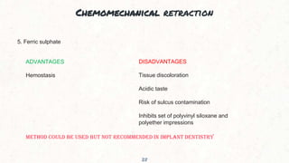 Chemomechanical retraction
28
5. Ferric sulphate
ADVANTAGES
Hemostasis
DISADVANTAGES
Tissue discoloration
Acidic taste
Risk of sulcus contamination
Inhibits set of polyvinyl siloxane and
polyether impressions
METHOD COULD BE USED BUT NOT RECOMMENDED IN IMPLANT DENTISTRY
 