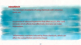 DRAWBACK
▸ The two main drawbacks of using chemicals with retraction
cords are:
▸ occurrence of rebound hyperemia that often occurs after cord
removal, which affects how effectively clinicians can make
impressions .
▸ inflammatory reactions induced by these chemicals, which can
affect the subepithelial connective tissue.
29
 