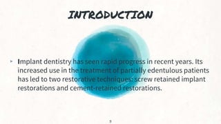 INTRODUCTION
▸ Implant dentistry has seen rapid progress in recent years. Its
increased use in the treatment of partially edentulous patients
has led to two restorative techniques: screw retained implant
restorations and cement-retained restorations.
3
 