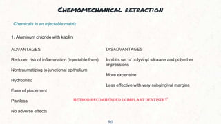 Chemomechanical retraction
30
Chemicals in an injectable matrix
1. Aluminum chloride with kaolin
ADVANTAGES
Reduced risk of inflammation (injectable form)
Nontraumatizing to junctional epithelium
Hydrophilic
Ease of placement
Painless
No adverse effects
DISADVANTAGES
Inhibits set of polyvinyl siloxane and polyether
impressions
More expensive
Less effective with very subgingival margins
METHOD RECOMMENDED IN IMPLANT DENTISTRY
 