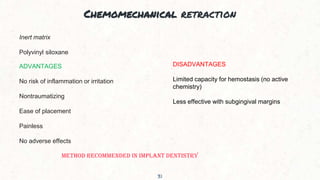 Chemomechanical retraction
31
Inert matrix
Polyvinyl siloxane
ADVANTAGES
No risk of inflammation or irritation
Nontraumatizing
Ease of placement
Painless
No adverse effects
DISADVANTAGES
Limited capacity for hemostasis (no active
chemistry)
Less effective with subgingival margins
METHOD RECOMMENDED IN IMPLANT DENTISTRY
 