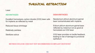 SURGICAL RETRACTION
32
Laser
ADVANTAGES
Excellent hemostasis–carbon dioxide (CO2) laser safe
for implants as reflected by metal
Reduced tissue shrinkage
Relatively painless
Sterilizes sulcus
DISAVANTAGES
Neodymium:yttrium-aluminum-garnet
laser contraindicated with implants
Erbium:yttrium-aluminum-garnet laser
reflected by metal but not as good at
hemostasis as CO2 laser
CO2 laser provides no tactile feedback,
leading to risk of damage to junctional
epithelium
METHOD COULD BE USED BUT NOT RECOMMENDED IN IMPLANT DENTISTRY
 