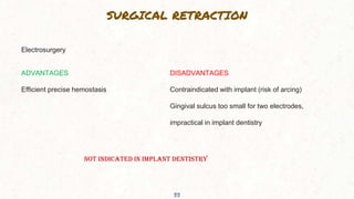 SURGICAL RETRACTION
33
Electrosurgery
ADVANTAGES
Efficient precise hemostasis
DISADVANTAGES
Contraindicated with implant (risk of arcing)
Gingival sulcus too small for two electrodes,
impractical in implant dentistry
NOT INDICATED IN IMPLANT DENTISTRY
 