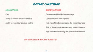 Rotary curettage
34
ADVANTAGES
Fast
Ability to reduce excessive tissue
Ability to recontour gingival outline
DISADVANTAGES
Causes considerable haemorrhage
Contraindicated with implants
High risk of the bur damaging the implant surface
Risk of tissue retraction exposing implant threads
High risk of traumatizing the epithelial attachment
NOT INDICATED IN IMPLANT DENTISTRY
 