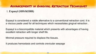 Advancements in Gingival Retraction Techniques
35
1. Expasyl (SDS/KERR)
Expasyl is considered a viable alternative to a conventional retraction cord. It is
a viscous paste used for all techniques which necessitates gingival retraction .
Expasyl is a biocompatible material which presents with advantages of having
excellent retraction with longer shelf life.
Minimal pressure required to displace the tissues.
It produces hemostasis and controls crevicular seepage
 