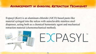 Advancements in Gingival Retraction Techniques
36
Expasyl (Kerr) is an aluminum chloride (AlCl3) based paste-like
material syringed into the sulcus with autoclavable stainless steel
dispenser, acting both as a chemical hemostatic agent and mechanical
retraction material (chemomechanical method).
 