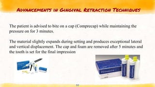 Advancements in Gingival Retraction Techniques
38
The patient is advised to bite on a cap (Comprecap) while maintaining the
pressure on for 3 minutes.
The material slightly expands during setting and produces exceptional lateral
and vertical displacement. The cap and foam are removed after 5 minutes and
the tooth is set for the final impression
 