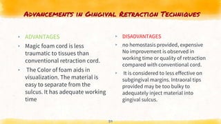 Advancements in Gingival Retraction Techniques
▸ ADVANTAGES
▸ Magic foam cord is less
traumatic to tissues than
conventional retraction cord.
▸ The Color of foam aids in
visualization. The material is
easy to separate from the
sulcus. It has adequate working
time
▸ DISADVANTAGES
▸ no hemostasis provided, expensive
No improvement is observed in
working time or quality of retraction
compared with conventional cord.
▸ It is considered to less effective on
subgingival margins. Intraoral tips
provided may be too bulky to
adequately inject material into
gingival sulcus.
39
 