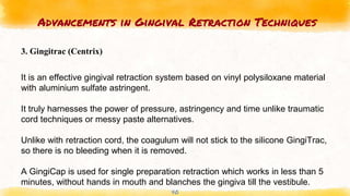 Advancements in Gingival Retraction Techniques
40
3. Gingitrac (Centrix)
It is an effective gingival retraction system based on vinyl polysiloxane material
with aluminium sulfate astringent.
It truly harnesses the power of pressure, astringency and time unlike traumatic
cord techniques or messy paste alternatives.
Unlike with retraction cord, the coagulum will not stick to the silicone GingiTrac,
so there is no bleeding when it is removed.
A GingiCap is used for single preparation retraction which works in less than 5
minutes, without hands in mouth and blanches the gingiva till the vestibule.
 