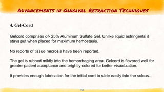 Advancements in Gingival Retraction Techniques
42
4. Gel-Cord
Gelcord comprises of- 25% Aluminum Sulfate Gel. Unlike liquid astringents it
stays put when placed for maximum hemostasis.
No reports of tissue necrosis have been reported.
The gel is rubbed mildly into the hemorrhaging area. Gelcord is flavored well for
greater patient acceptance and brightly colored for better visualization.
It provides enough lubrication for the initial cord to slide easily into the sulcus.
 