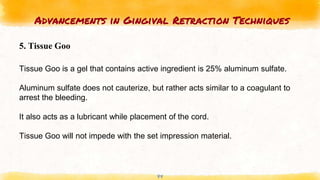 Advancements in Gingival Retraction Techniques
44
5. Tissue Goo
Tissue Goo is a gel that contains active ingredient is 25% aluminum sulfate.
Aluminum sulfate does not cauterize, but rather acts similar to a coagulant to
arrest the bleeding.
It also acts as a lubricant while placement of the cord.
Tissue Goo will not impede with the set impression material.
 