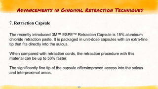 Advancements in Gingival Retraction Techniques
47
7. Retraction Capsule
The recently introduced 3M™ ESPE™ Retraction Capsule is 15% aluminum
chloride retraction paste. It is packaged in unit-dose capsules with an extra-fine
tip that fits directly into the sulcus.
When compared with retraction cords, the retraction procedure with this
material can be up to 50% faster.
The significantly fine tip of the capsule offersimproved access into the sulcus
and interproximal areas.
 