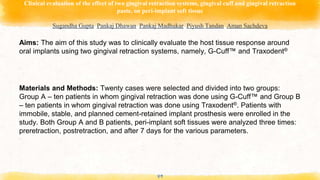 Clinical evaluation of the effect of two gingival retraction systems, gingival cuff and gingival retraction
paste, on peri-implant soft tissue
Sugandha Gupta, Pankaj Dhawan, Pankaj Madhukar, Piyush Tandan, Aman Sachdeva
49
Aims: The aim of this study was to clinically evaluate the host tissue response around
oral implants using two gingival retraction systems, namely, G-Cuff™ and Traxodent®
Materials and Methods: Twenty cases were selected and divided into two groups:
Group A – ten patients in whom gingival retraction was done using G-Cuff™ and Group B
– ten patients in whom gingival retraction was done using Traxodent®. Patients with
immobile, stable, and planned cement-retained implant prosthesis were enrolled in the
study. Both Group A and B patients, peri-implant soft tissues were analyzed three times:
preretraction, postretraction, and after 7 days for the various parameters.
 