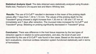 50
Statistical Analysis Used: The data obtained were statistically analyzed using Kruskal–
Wallis test, Pearson's Chi-square test and Mann–Whitney test.
Results: The use of G-Cuff™ resulted in decrease in the mean of the probing depth
values after 7 days from 1.30 to 1.13 mm. The values of the probing depth for the
Traxodent® group showed a slight increase from 1.30 mm to 1.60 and 1.57 mm at
immediately and 7 days after retraction. The mucosal index increased for G-Cuff™ and
Traxodent® group. Bleeding on probing significantly decreased in Traxodent® group.
Conclusion: There was difference in the host tissue response by the two types of
retraction agents in relation to some parameters, and also, the level of pain and
discomfort by the use of G-Cuff™ was found in few cases. Based on the results of short-
term evaluations, chemical cordless retraction system functioned statistically well in terms
of hemostasis.
 