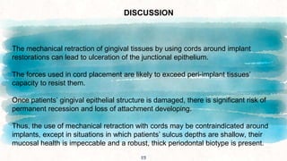 53
DISCUSSION
The mechanical retraction of gingival tissues by using cords around implant
restorations can lead to ulceration of the junctional epithelium.
The forces used in cord placement are likely to exceed peri-implant tissues’
capacity to resist them.
Once patients’ gingival epithelial structure is damaged, there is significant risk of
permanent recession and loss of attachment developing.
Thus, the use of mechanical retraction with cords may be contraindicated around
implants, except in situations in which patients’ sulcus depths are shallow, their
mucosal health is impeccable and a robust, thick periodontal biotype is present.
 