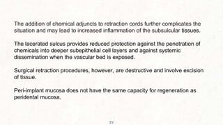 54
The addition of chemical adjuncts to retraction cords further complicates the
situation and may lead to increased inflammation of the subsulcular tissues.
The lacerated sulcus provides reduced protection against the penetration of
chemicals into deeper subepithelial cell layers and against systemic
dissemination when the vascular bed is exposed.
Surgical retraction procedures, however, are destructive and involve excision
of tissue.
Peri-implant mucosa does not have the same capacity for regeneration as
peridental mucosa.
 