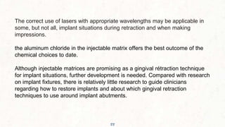 55
The correct use of lasers with appropriate wavelengths may be applicable in
some, but not all, implant situations during retraction and when making
impressions.
the aluminum chloride in the injectable matrix offers the best outcome of the
chemical choices to date.
Although injectable matrices are promising as a gingival rétraction technique
for implant situations, further development is needed. Compared with research
on implant fixtures, there is relatively little research to guide clinicians
regarding how to restore implants and about which gingival retraction
techniques to use around implant abutments.
 