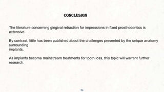 56
CONCLUSION
The literature concerning gingival retraction for impressions in fixed prosthodontics is
extensive.
By contrast, little has been published about the challenges presented by the unique anatomy
surrounding
implants.
As implants become mainstream treatments for tooth loss, this topic will warrant further
research.
 