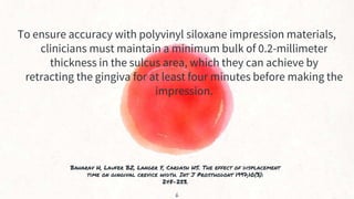 Baharav H, Laufer BZ, Langer Y, Cardash HS. The effect of displacement
time on gingival crevice width. Int J Prosthodont 1997;10(3):
248-253.
To ensure accuracy with polyvinyl siloxane impression materials,
clinicians must maintain a minimum bulk of 0.2-millimeter
thickness in the sulcus area, which they can achieve by
retracting the gingiva for at least four minutes before making the
impression.
6
 