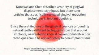 Donovan and Chee described a variety of gingival
displacement techniques, but there is no
articles that specifically reviewed gingival retraction
techniques in implant dentistry.
Since the architecture of the gingival crevice surrounding
natural teeth is different biologically from that around
implants, we wanted to know if conventional retraction
techniques could be applied safely to peri-implant tissue.
Gingival retraction techniques for implants versus teeth :Current status
Vincent Bennani, Donald Schwass, Nicholas Chandler
7
 