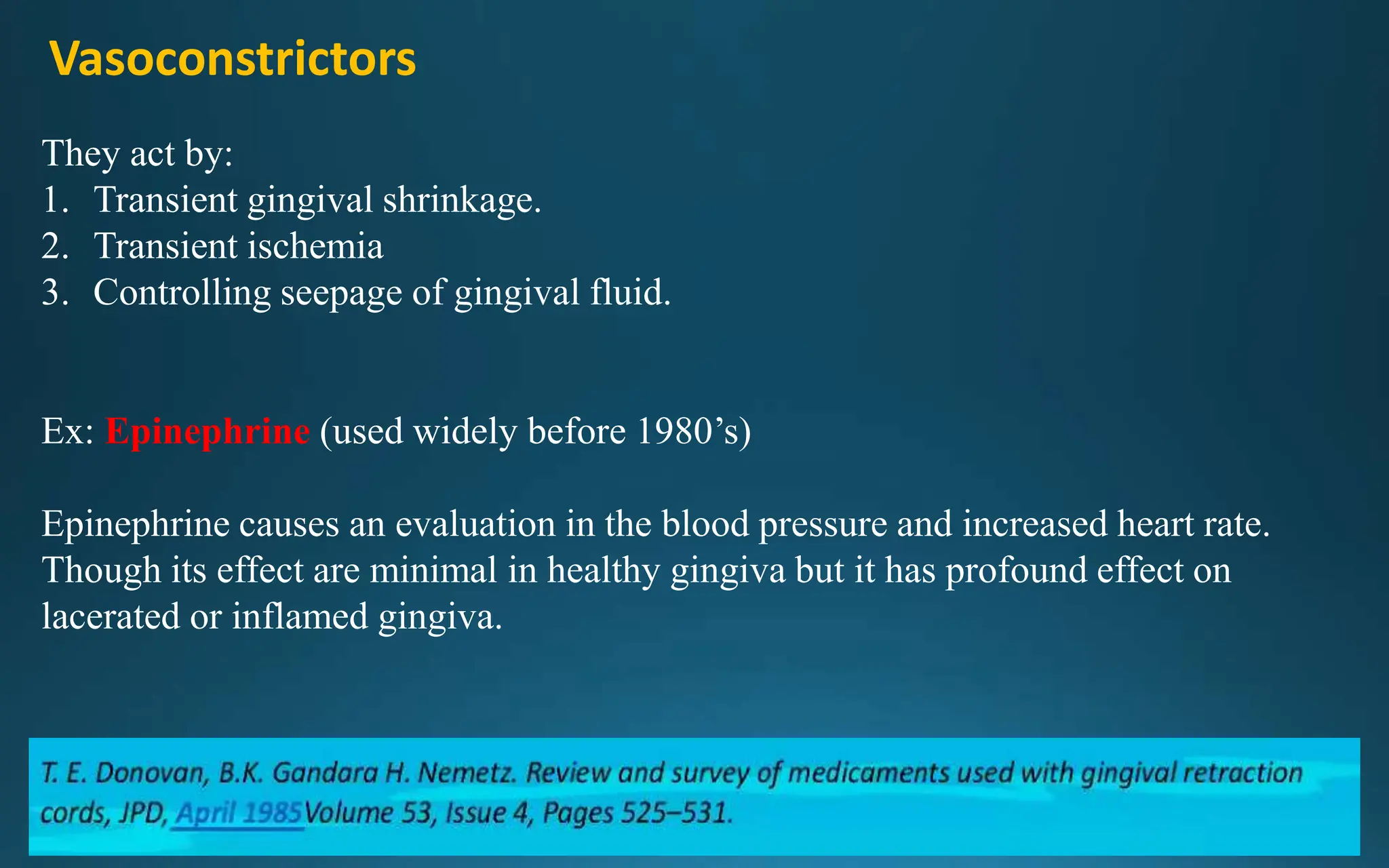 Vasoconstrictors
They act by:
1. Transient gingival shrinkage.
2. Transient ischemia
3. Controlling seepage of gingival fluid.
Ex: Epinephrine (used widely before 1980’s)
Epinephrine causes an evaluation in the blood pressure and increased heart rate.
Though its effect are minimal in healthy gingiva but it has profound effect on
lacerated or inflamed gingiva.
 