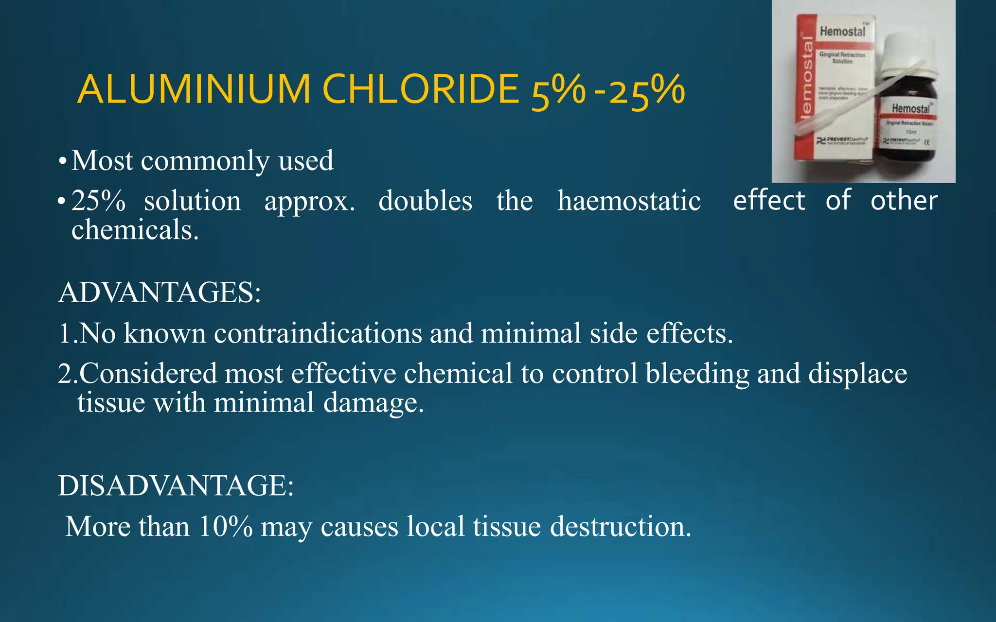 ALUMINIUM CHLORIDE 5%-25%
effect of other
•Most commonly used
• 25% solution approx. doubles the haemostatic
chemicals.
ADVANTAGES:
1.No known contraindications and minimal side effects.
2.Considered most effective chemical to control bleeding and displace
tissue with minimal damage.
DISADVANTAGE:
More than 10% may causes local tissue destruction.
 