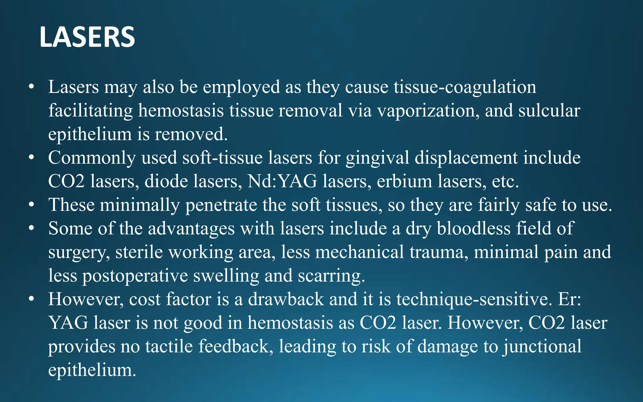 LASERS
• Lasers may also be employed as they cause tissue-coagulation
facilitating hemostasis tissue removal via vaporization, and sulcular
epithelium is removed.
• Commonly used soft-tissue lasers for gingival displacement include
CO2 lasers, diode lasers, Nd:YAG lasers, erbium lasers, etc.
• These minimally penetrate the soft tissues, so they are fairly safe to use.
• Some of the advantages with lasers include a dry bloodless field of
surgery, sterile working area, less mechanical trauma, minimal pain and
less postoperative swelling and scarring.
• However, cost factor is a drawback and it is technique-sensitive. Er:
YAG laser is not good in hemostasis as CO2 laser. However, CO2 laser
provides no tactile feedback, leading to risk of damage to junctional
epithelium.
 