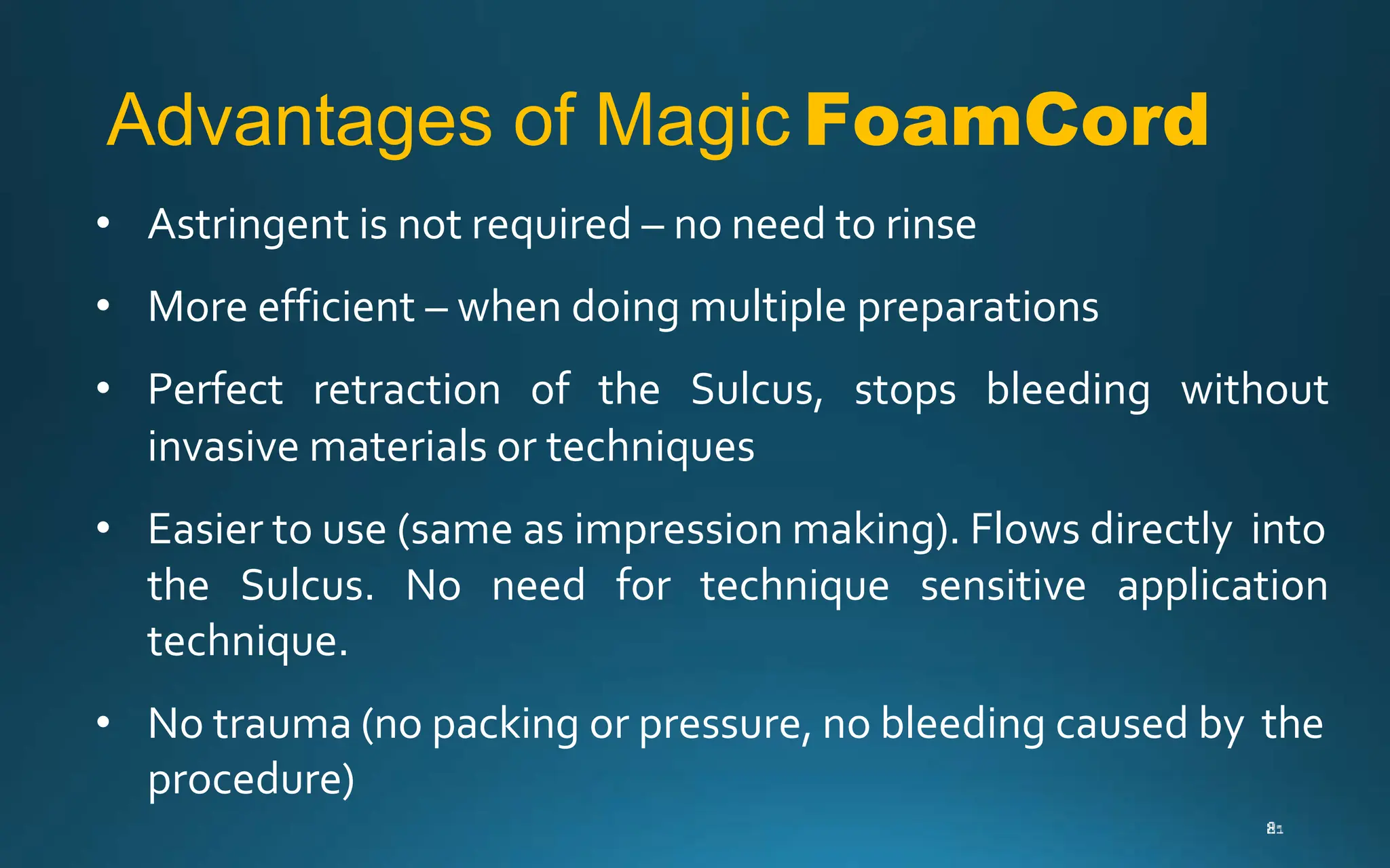 Advantages of Magic FoamCord
• Astringent is not required – no need to rinse
• More efficient – when doing multiple preparations
• Perfect retraction of the Sulcus, stops bleeding without
invasive materials or techniques
• Easier to use (same as impression making). Flows directly into
the Sulcus. No need for technique sensitive application
technique.
• No trauma (no packing or pressure, no bleeding caused by the
procedure)
 