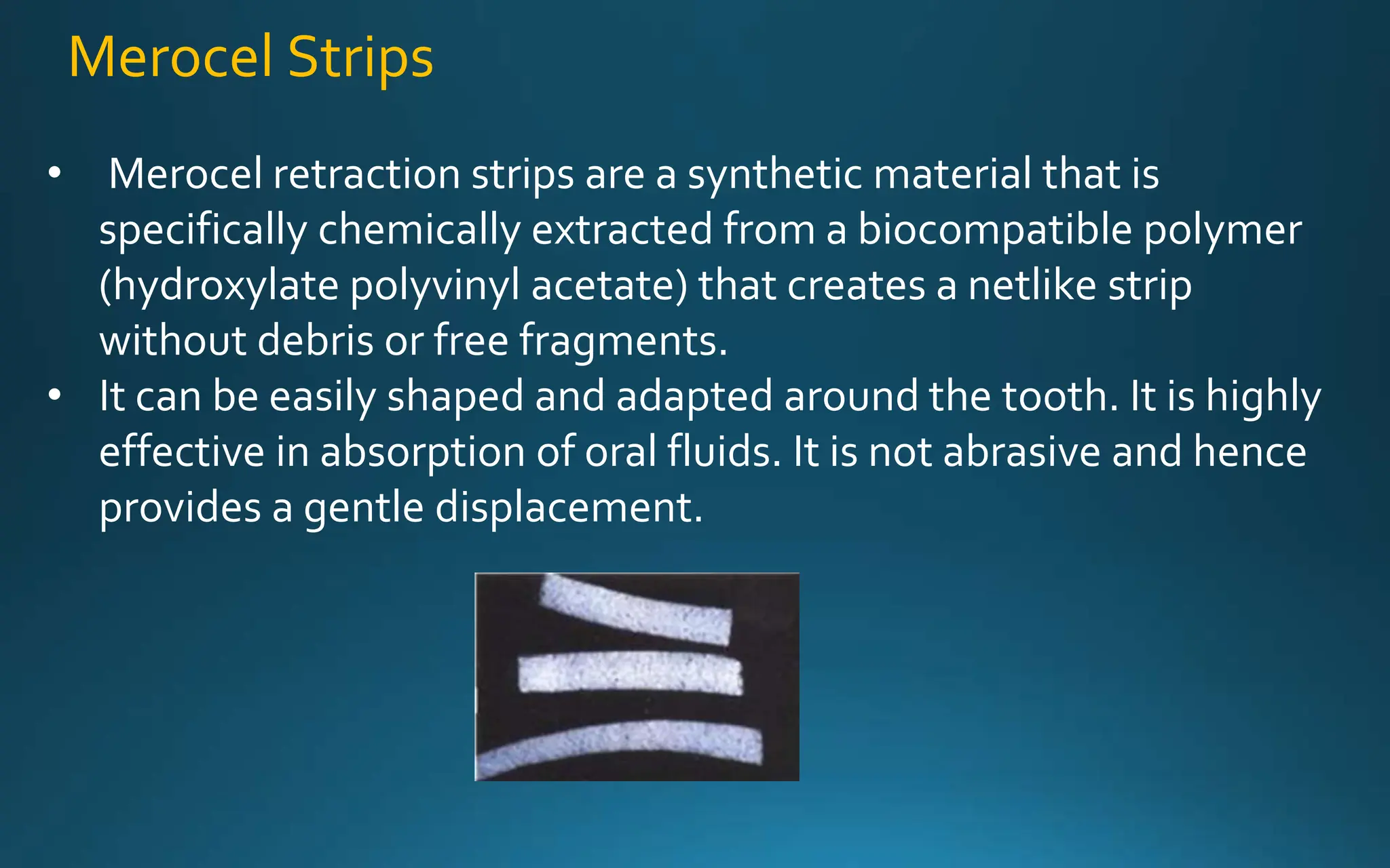 Merocel Strips
• Merocel retraction strips are a synthetic material that is
specifically chemically extracted from a biocompatible polymer
(hydroxylate polyvinyl acetate) that creates a netlike strip
without debris or free fragments.
• It can be easily shaped and adapted around the tooth. It is highly
effective in absorption of oral fluids. It is not abrasive and hence
provides a gentle displacement.
 