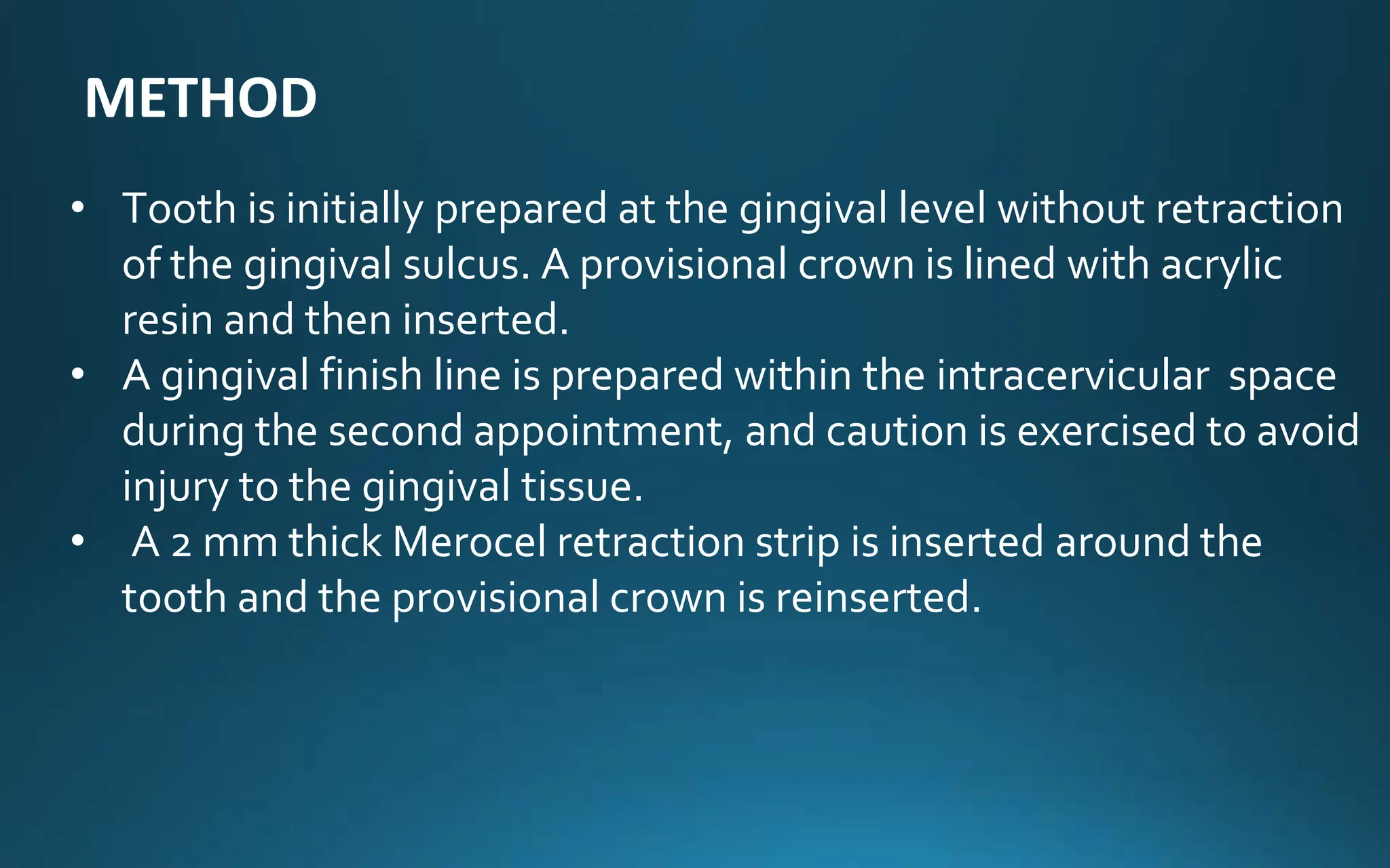 • Tooth is initially prepared at the gingival level without retraction
of the gingival sulcus. A provisional crown is lined with acrylic
resin and then inserted.
• A gingival finish line is prepared within the intracervicular space
during the second appointment, and caution is exercised to avoid
injury to the gingival tissue.
• A 2 mm thick Merocel retraction strip is inserted around the
tooth and the provisional crown is reinserted.
METHOD
 