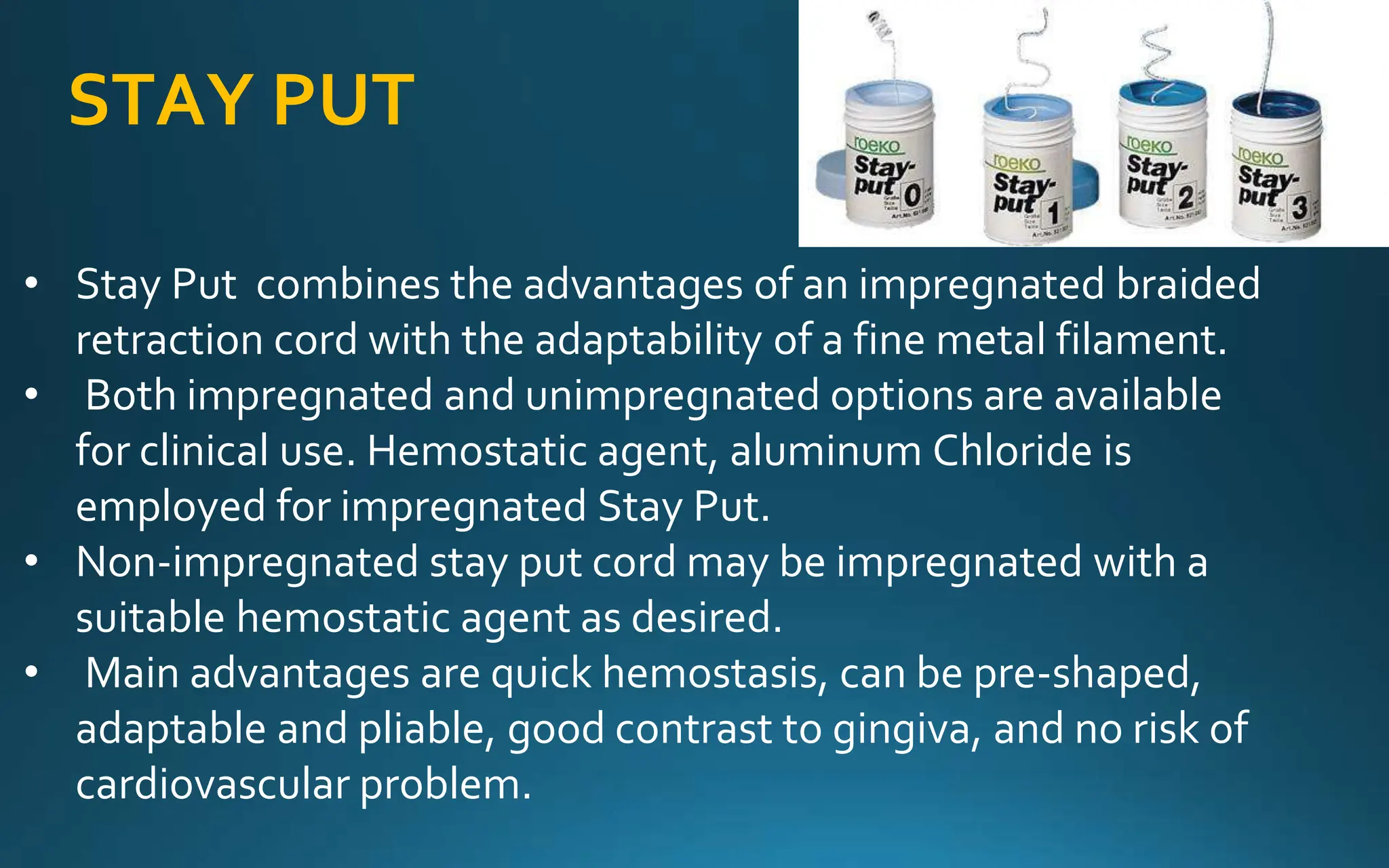 STAY PUT
• Stay Put combines the advantages of an impregnated braided
retraction cord with the adaptability of a fine metal filament.
• Both impregnated and unimpregnated options are available
for clinical use. Hemostatic agent, aluminum Chloride is
employed for impregnated Stay Put.
• Non-impregnated stay put cord may be impregnated with a
suitable hemostatic agent as desired.
• Main advantages are quick hemostasis, can be pre-shaped,
adaptable and pliable, good contrast to gingiva, and no risk of
cardiovascular problem.
 