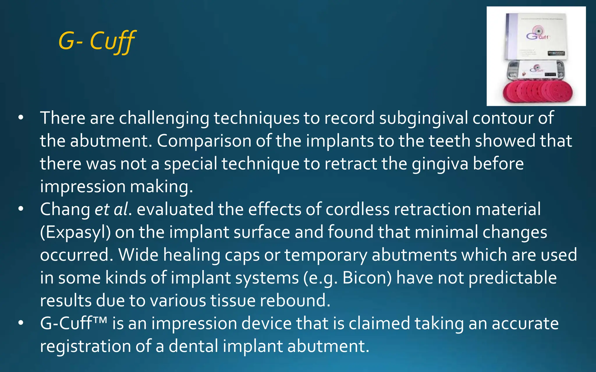 G- Cuff
• There are challenging techniques to record subgingival contour of
the abutment. Comparison of the implants to the teeth showed that
there was not a special technique to retract the gingiva before
impression making.
• Chang et al. evaluated the effects of cordless retraction material
(Expasyl) on the implant surface and found that minimal changes
occurred. Wide healing caps or temporary abutments which are used
in some kinds of implant systems (e.g. Bicon) have not predictable
results due to various tissue rebound.
• G-Cuff™ is an impression device that is claimed taking an accurate
registration of a dental implant abutment.
 