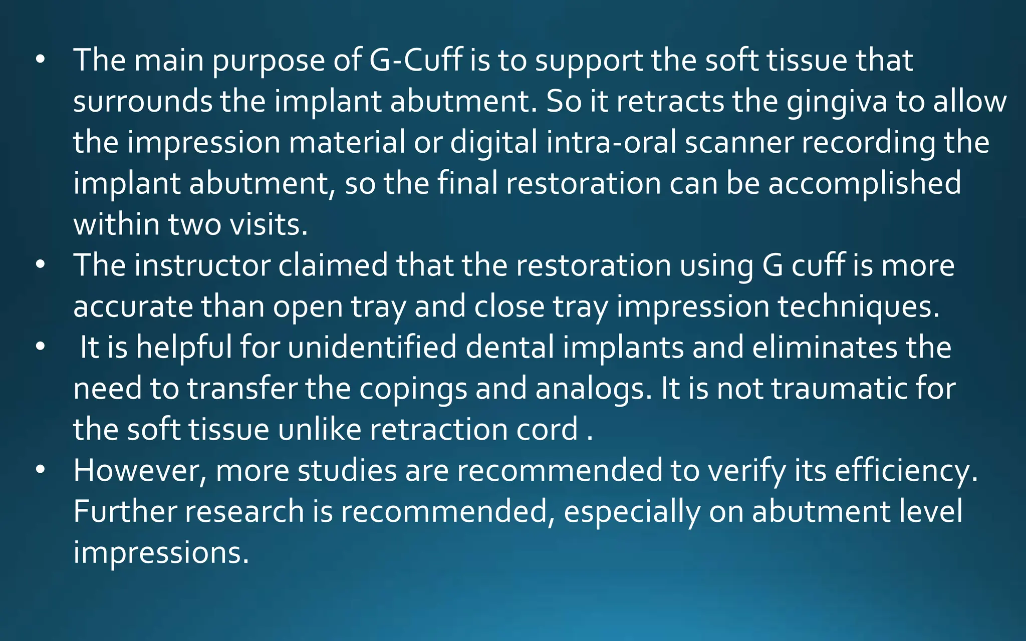 • The main purpose of G-Cuff is to support the soft tissue that
surrounds the implant abutment. So it retracts the gingiva to allow
the impression material or digital intra-oral scanner recording the
implant abutment, so the final restoration can be accomplished
within two visits.
• The instructor claimed that the restoration using G cuff is more
accurate than open tray and close tray impression techniques.
• It is helpful for unidentified dental implants and eliminates the
need to transfer the copings and analogs. It is not traumatic for
the soft tissue unlike retraction cord .
• However, more studies are recommended to verify its efficiency.
Further research is recommended, especially on abutment level
impressions.
 