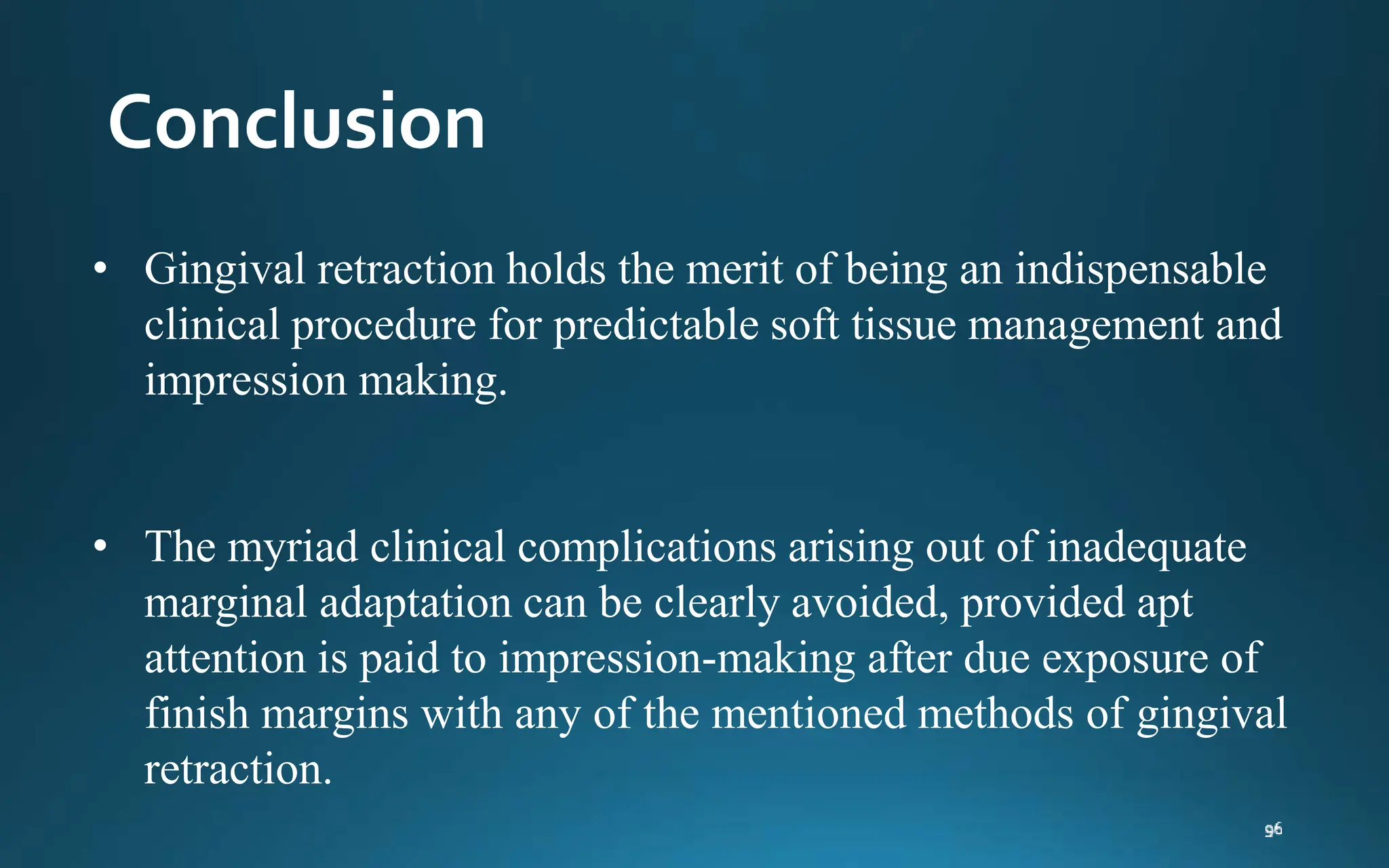 Conclusion
• Gingival retraction holds the merit of being an indispensable
clinical procedure for predictable soft tissue management and
impression making.
• The myriad clinical complications arising out of inadequate
marginal adaptation can be clearly avoided, provided apt
attention is paid to impression-making after due exposure of
finish margins with any of the mentioned methods of gingival
retraction.
 