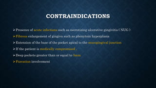 CONTRAINDICATIONS
Presence of acute infections such as necrotizing ulcerative gingivitis ( NUG )
Fibrous enlargement of gingiva such as phenytoin hyperplasia
Extension of the base of the pocket apical to the mucogingival junction
If the patient is medically compromised ,
Deep pockets greater than or equal to 5mm
Furcation involvement
 