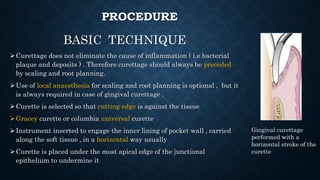 PROCEDURE
BASIC TECHNIQUE
Curettage does not eliminate the cause of inflammation ( i.e bacterial
plaque and deposits ) . Therefore curettage should always be preceded
by scaling and root planning.
Use of local anaesthesia for scaling and root planning is optional , but it
is always required in case of gingival curettage .
Curette is selected so that cutting edge is against the tissue
Gracey curette or columbia universal curette
Instrument inserted to engage the inner lining of pocket wall , carried
along the soft tissue , in a horizontal way usually
Curette is placed under the most apical edge of the junctional
epithelium to undermine it
Gingival curettage
performed with a
horizontal stroke of the
curette
 