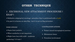 OTHER TECHNIQUE
1 . EXCISIONAL NEW ATTACHMENT PROCEDURE (
ENAP )
Definitive subgingival curettage procedure that is performed with a knife
In past it is known as mini flap , but it is not an flap procedure .
INDICATIONS
Supra bony pockets
When aesthetics is not important
Slight bone loss with mild – moderate
pocketing ( 3-5 mm )
CONTRAINDICATIONS
 Pocket exceed mucogingival junction
 Edematous tissue
 Furcation involvement
 