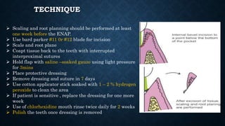 TECHNIQUE
 Scaling and root planning should be performed at least
one week before the ENAP.
 Use bard parker #11 0r #12 blade for incision
 Scale and root plane
 Coapt tissue back to the teeth with interrupted
interproximal sutures
 Hold flap with saline –soaked gauze using light pressure
for 3mins
 Place protective dressing
 Remove dressing and suture in 7 days
 Use cotton applicator stick soaked with 1 – 2 % hydrogen
peroxide to clean the area
 If patient is sensitive , replace the dressing for one more
week
 Use of chlorhexidine mouth rinse twice daily for 2 weeks
 Polish the teeth once dressing is removed
 