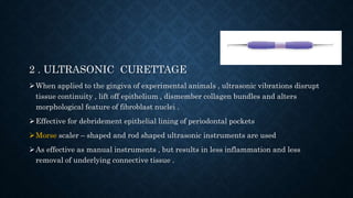 2 . ULTRASONIC CURETTAGE
When applied to the gingiva of experimental animals , ultrasonic vibrations disrupt
tissue continuity , lift off epithelium , dismember collagen bundles and alters
morphological feature of fibroblast nuclei .
Effective for debridement epithelial lining of periodontal pockets
Morse scaler – shaped and rod shaped ultrasonic instruments are used
As effective as manual instruments , but results in less inflammation and less
removal of underlying connective tissue .
 